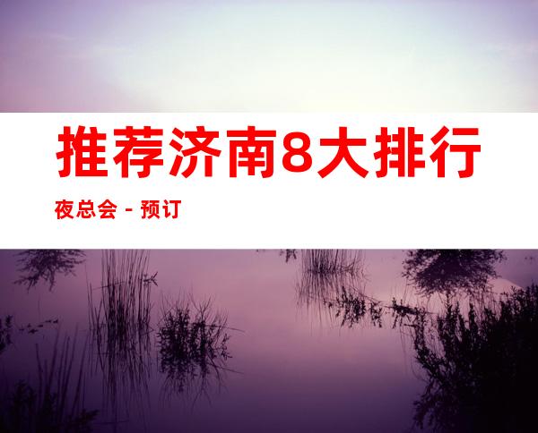 推荐济南8大排行夜总会－预订8大KTV夜总会攻略