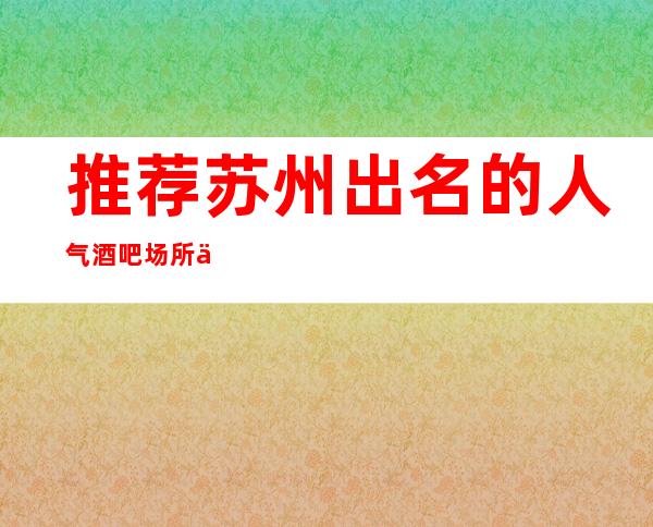 推荐:苏州出名的人气酒吧场所会所·园区生意火爆公司