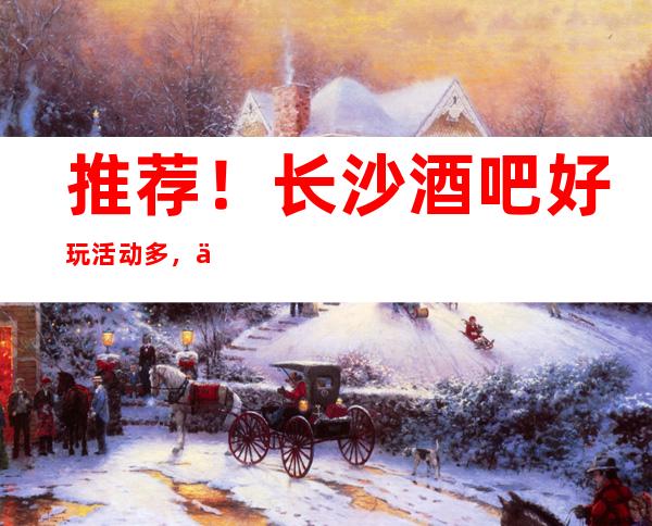 推荐!长沙酒吧/好玩活动多,不可错过、低价酒水透明