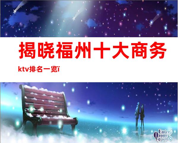 揭晓福州十大商务ktv排名一览(福州好玩的商务KTV)