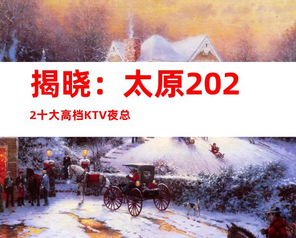 揭晓：太原2022十大高档KTV夜总会排名-下面几家都好玩