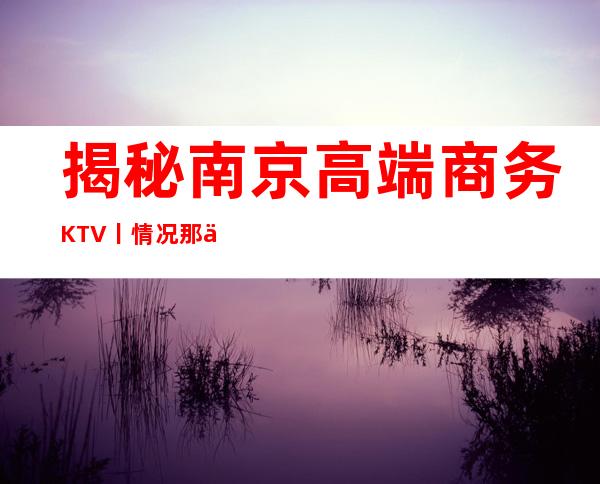 揭秘南京高端商务KTV丨情况那个好玩