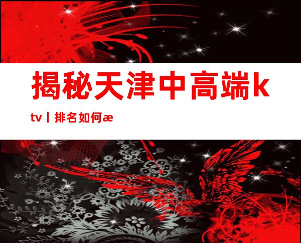 揭秘天津中高端ktv丨排名如何消费。