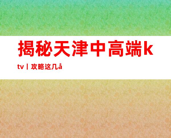 揭秘天津中高端ktv丨攻略这几家简直让人流连忘返!