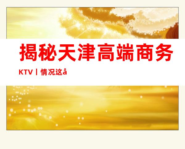 揭秘天津高端商务KTV丨情况这几家简直让人流连忘返！