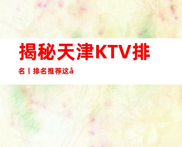 揭秘天津KTV排名丨排名推荐这几家非常不错的
