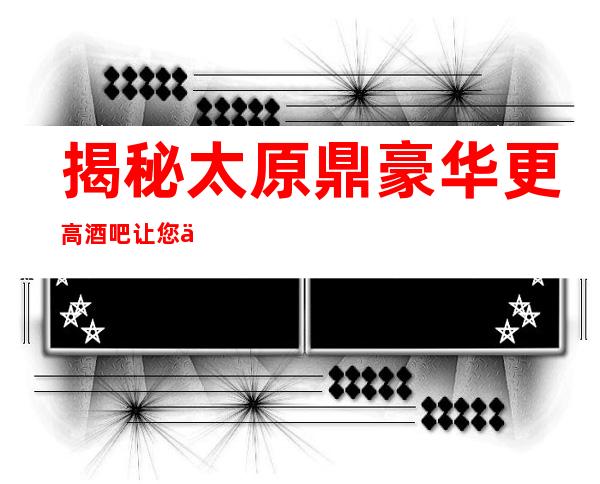 揭秘:太原鼎豪华更高酒吧.让您享受到至尊无上的体验
