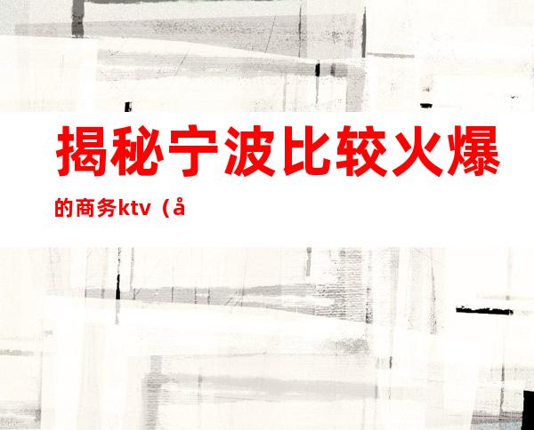 揭秘宁波比较火爆的商务ktv(宁波最好的商务调查公司)