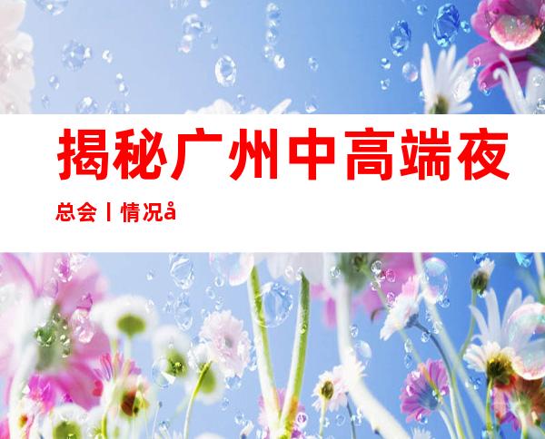揭秘广州中高端夜总会丨情况哪里更好玩？