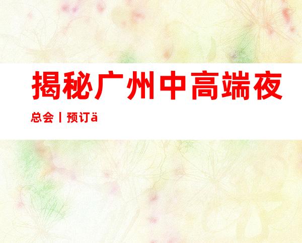 揭秘广州中高端夜总会丨预订不走弯路