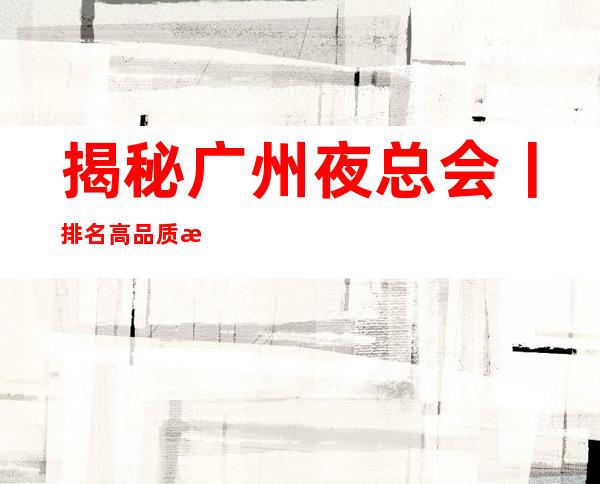 揭秘广州夜总会丨排名高品质服务预订就找我