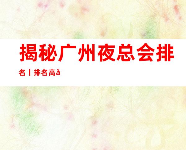 揭秘广州夜总会排名丨排名高品质服务预订就找我