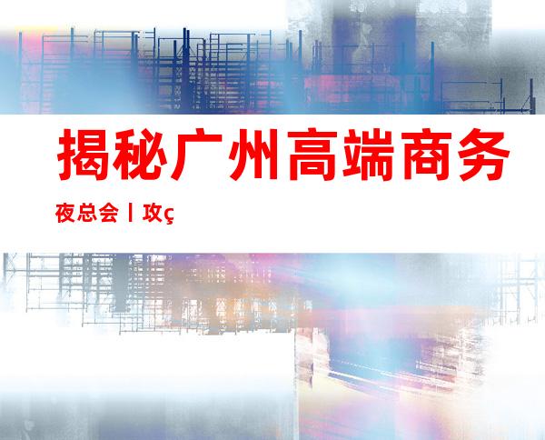 揭秘广州高端商务夜总会丨攻略不走弯路
