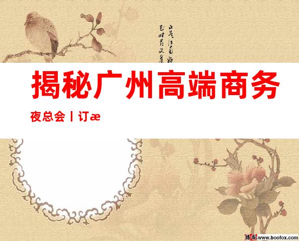 揭秘广州高端商务夜总会丨订房推荐几家性价比高娱乐会所