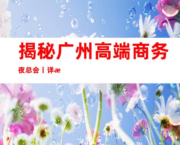 揭秘广州高端商务夜总会丨详情如何消费。