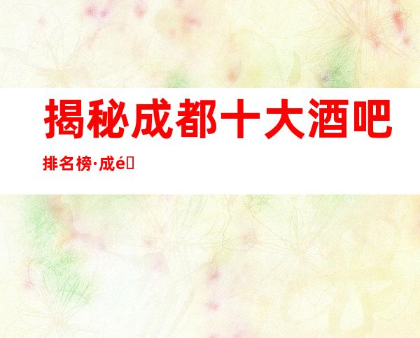 揭秘:成都十大酒吧排名榜·成都商务会所预定消费攻略