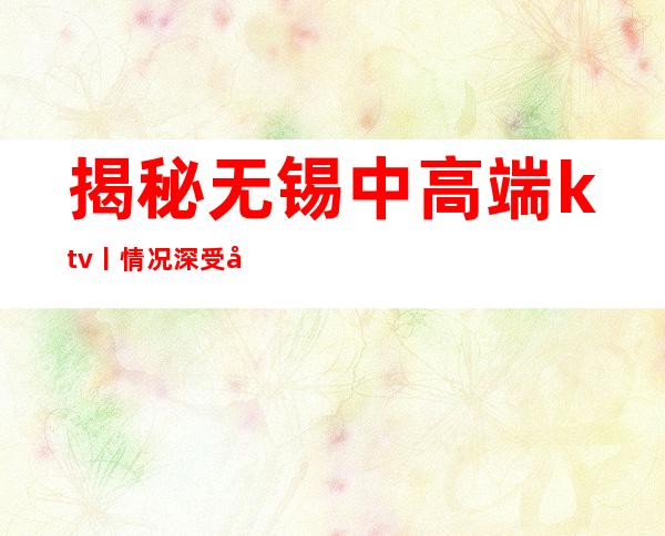 揭秘无锡中高端ktv丨情况深受当地人的喜爱