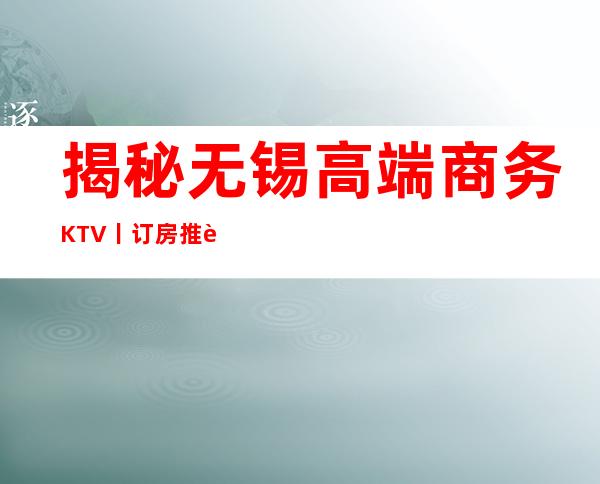 揭秘无锡高端商务KTV丨订房推荐这几家非常不错的