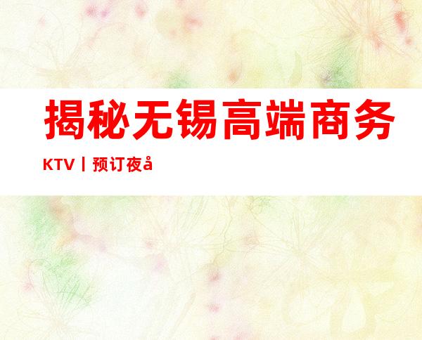 揭秘无锡高端商务KTV丨预订夜场消费情况一览