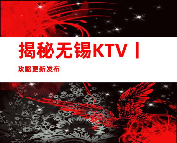 揭秘无锡KTV丨攻略更新发布