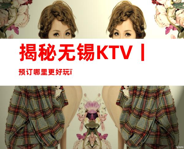 揭秘无锡KTV丨预订哪里更好玩？