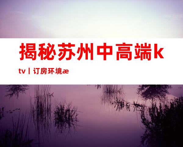 揭秘苏州中高端ktv丨订房环境档次豪华大气