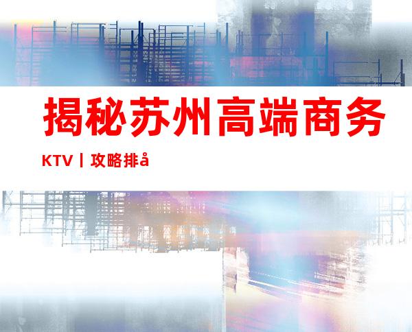 揭秘苏州高端商务KTV丨攻略排名消费档次情况