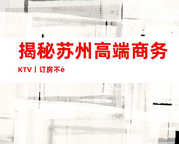 揭秘苏州高端商务KTV丨订房不走弯路