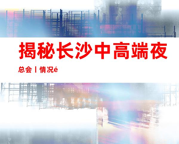 揭秘长沙中高端夜总会丨情况都有什么服务