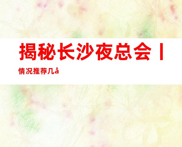 揭秘长沙夜总会丨情况推荐几家性价比高娱乐会所