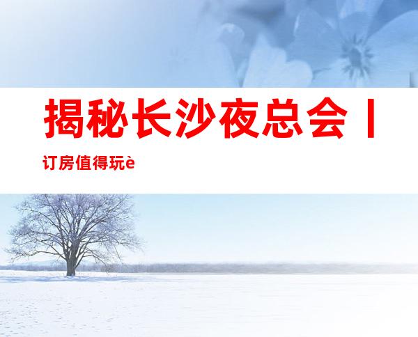 揭秘长沙夜总会丨订房值得玩耍的ktv