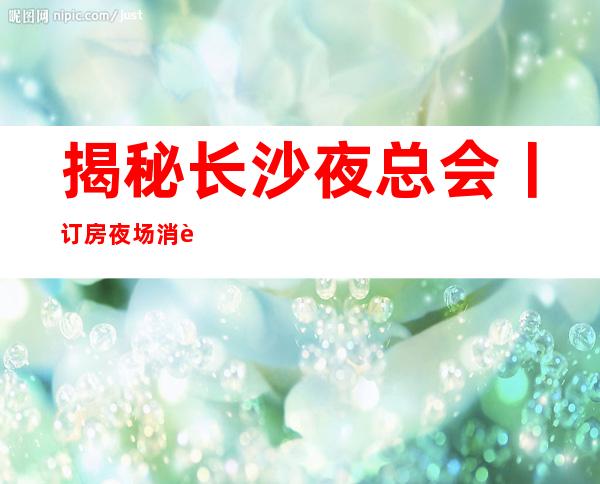 揭秘长沙夜总会丨订房夜场消费情况一览