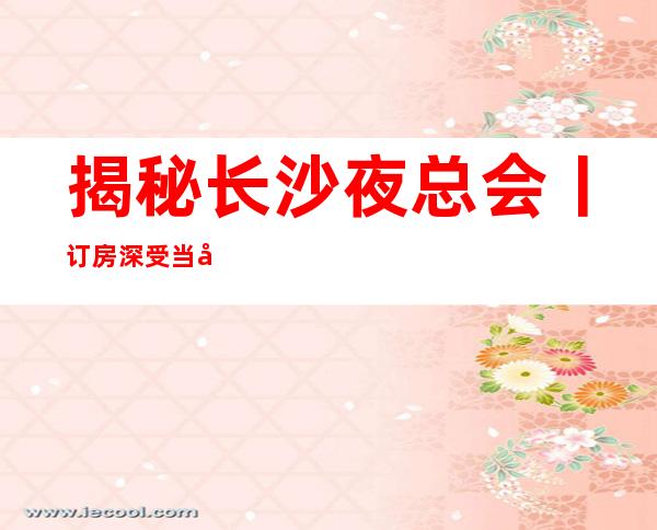 揭秘长沙夜总会丨订房深受当地人的喜爱