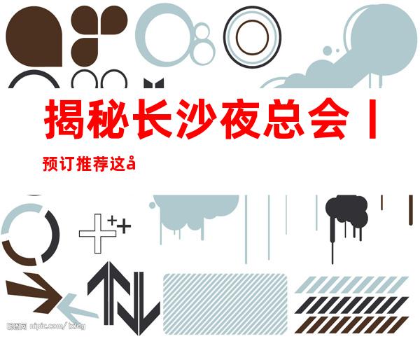 揭秘长沙夜总会丨预订推荐这几家非常不错的