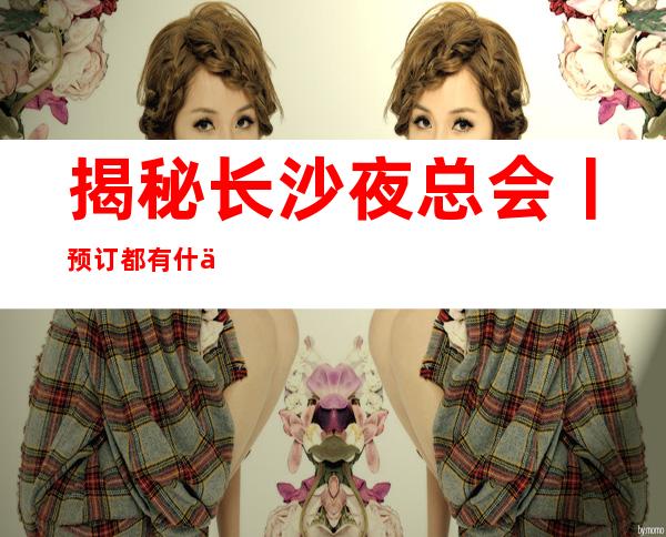 揭秘长沙夜总会丨预订都有什么服务