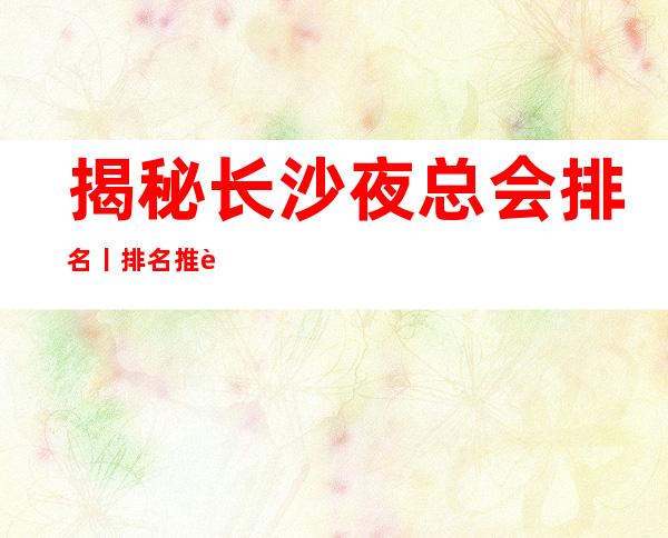 揭秘长沙夜总会排名丨排名推荐几家性价比高娱乐会所