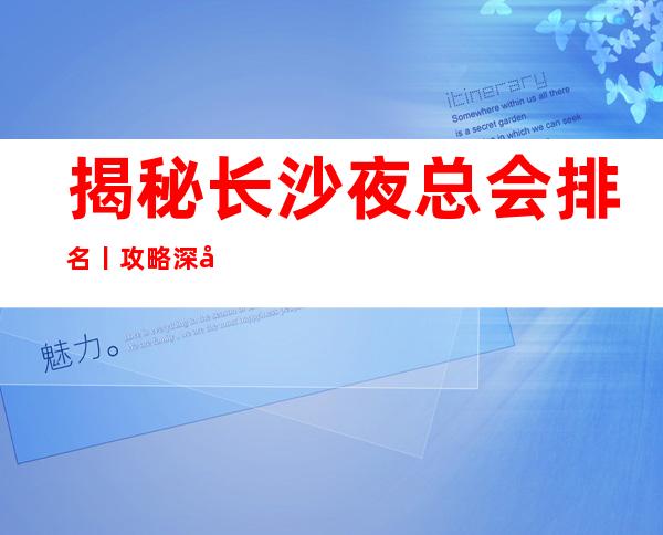 揭秘长沙夜总会排名丨攻略深受当地人的喜爱