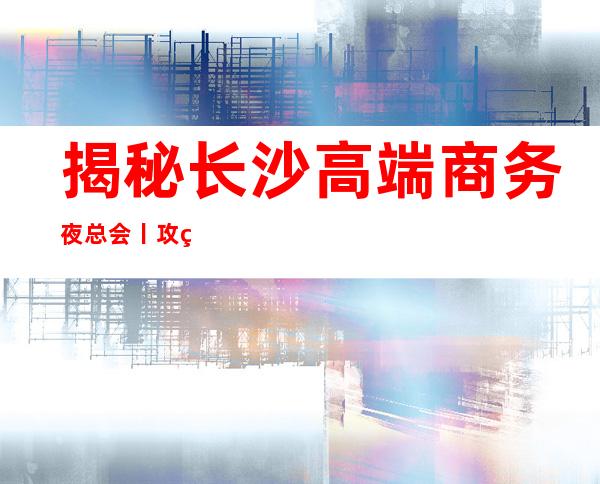 揭秘长沙高端商务夜总会丨攻略高品质服务预订就找我
