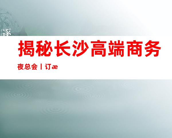 揭秘长沙高端商务夜总会丨订房更新发布