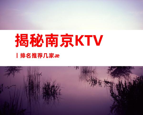 揭秘﻿南京KTV丨排名推荐几家性价比高娱乐会所