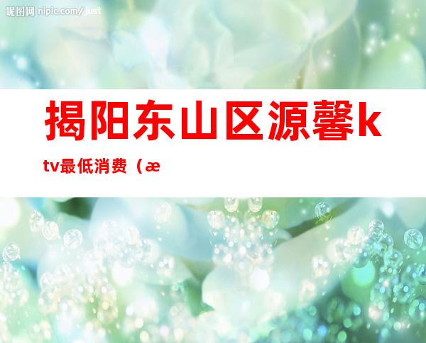 揭阳东山区源馨ktv最低消费（揭阳ktv包厢价格表）