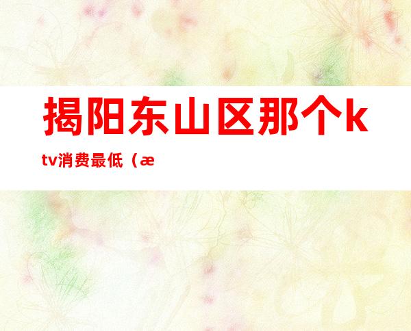 揭阳东山区那个ktv消费最低(揭阳东山区那个ktv消费最低)