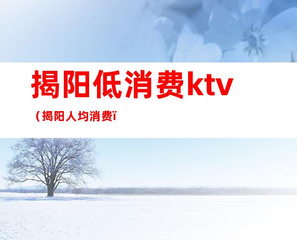 揭阳低消费ktv(揭阳人均消费)