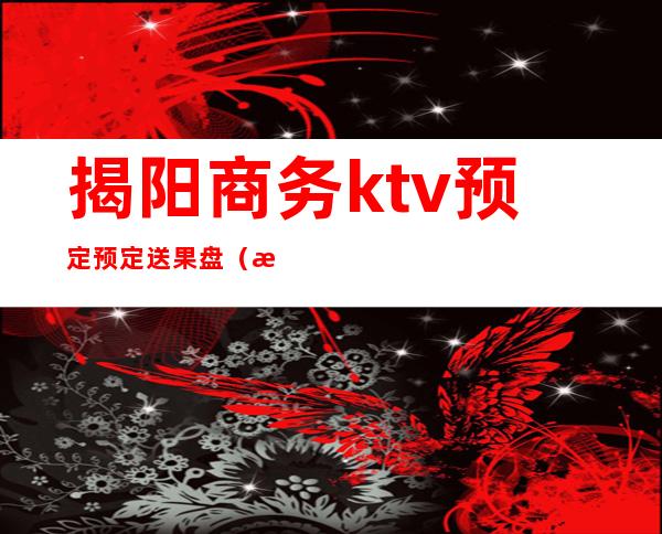 揭阳商务ktv预定预定送果盘(揭阳新前香ktv)
