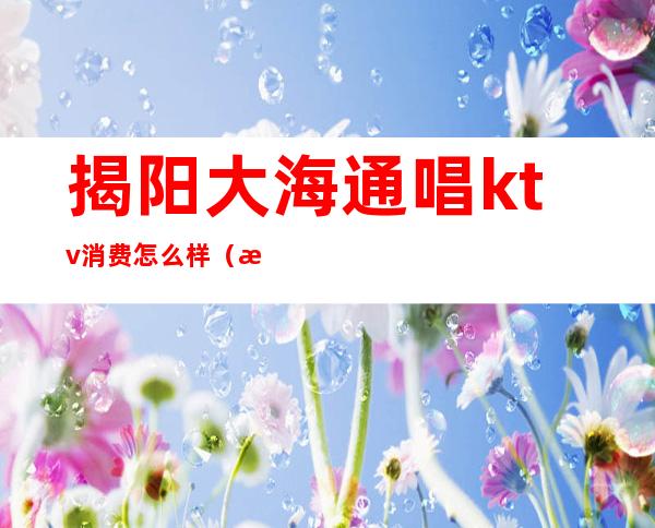 揭阳大海通唱ktv消费怎么样(揭阳ktv消费排名)