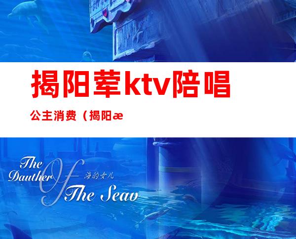 揭阳荤ktv陪唱公主消费(揭阳新明珠ktv陪酒)