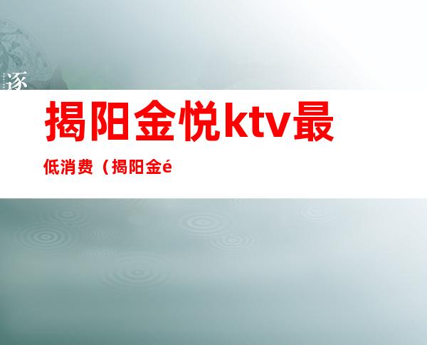 揭阳金悦ktv最低消费(揭阳金钻石ktv消费)