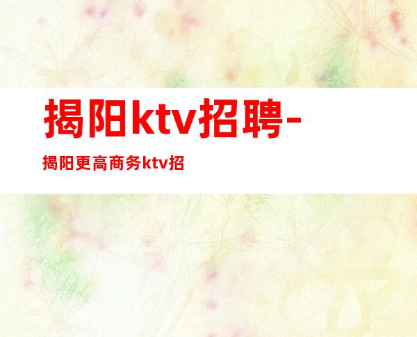 揭阳ktv招聘-揭阳更高商务ktv招聘领班叶少带你工作