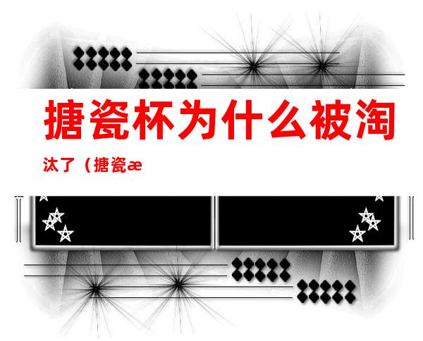 搪瓷杯为什么被淘汰了(搪瓷杯缺点)