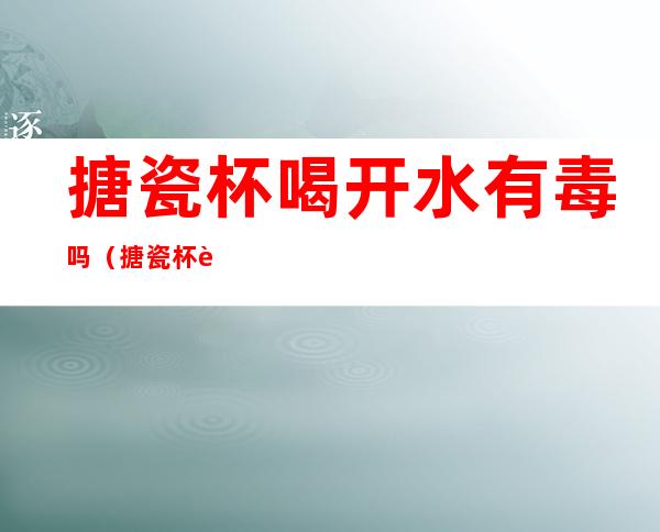 搪瓷杯喝开水有毒吗(搪瓷杯能喝开水吗)